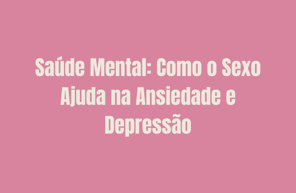 Saúde Mental: Como o Sexo Ajuda na Ansiedade e Depressão